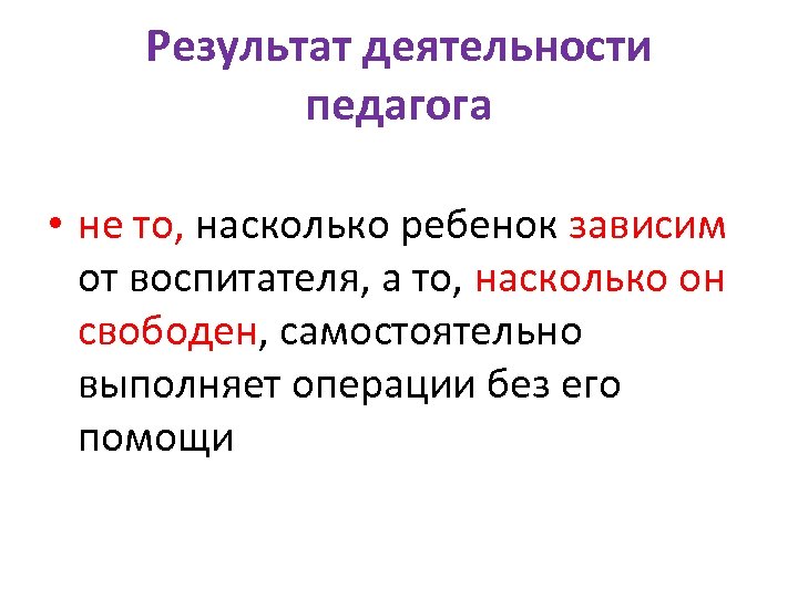 Результат деятельности педагога • не то, насколько ребенок зависим от воспитателя, а то, насколько