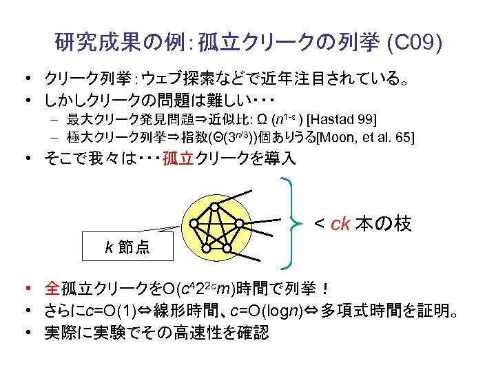 研究成果の例：孤立クリークの列挙 (C 09) • クリーク列挙：ウェブ探索などで近年注目されている。 • しかしクリークの問題は難しい・・・ – 最大クリーク発見問題⇒近似比: Ω (n 1 -ε )