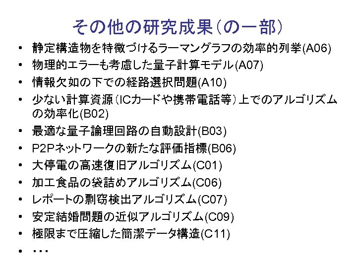 その他の研究成果（の一部） • • • 静定構造物を特徴づけるラーマングラフの効率的列挙(A 06) 物理的エラーも考慮した量子計算モデル(A 07) 情報欠如の下での経路選択問題(A 10) 少ない計算資源（ICカードや携帯電話等）上でのアルゴリズム の効率化(B 02) 最適な量子論理回路の自動設計(B