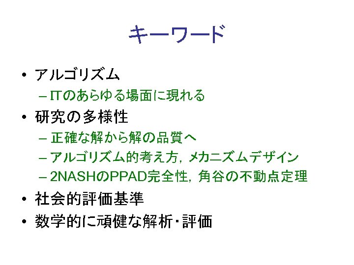 キーワード • アルゴリズム – ＩＴのあらゆる場面に現れる • 研究の多様性 – 正確な解から解の品質へ – アルゴリズム的考え方，メカニズムデザイン – 2 NASHのPPAD完全性，角谷の不動点定理