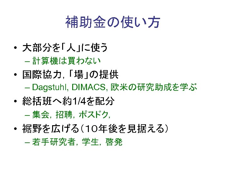 補助金の使い方 • 大部分を「人」に使う – 計算機は買わない • 国際協力，「場」の提供 – Dagstuhl, DIMACS, 欧米の研究助成を学ぶ • 総括班へ約1/4を配分 –