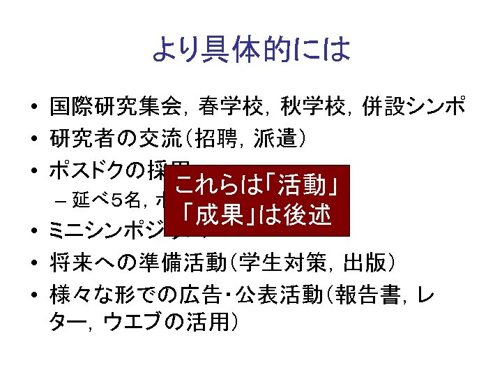 より具体的には • 国際研究集会，春学校，秋学校，併設シンポ • 研究者の交流（招聘，派遣） • ポスドクの採用 これらは「活動」 – 延べ５名，ポスドクの認知 「成果」は後述 • ミニシンポジウム •