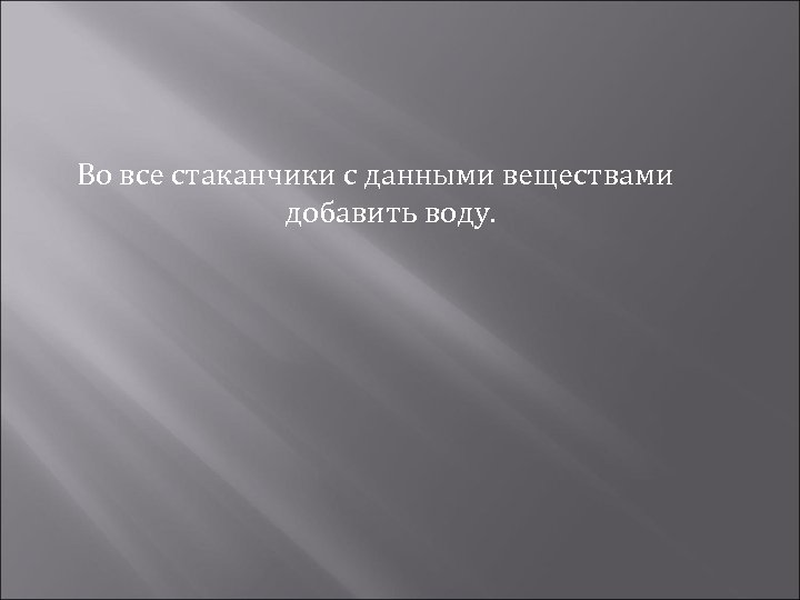 Во все стаканчики с данными веществами добавить воду. 