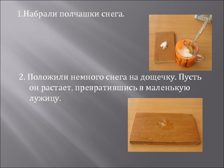 1. Набрали полчашки снега. 2. Положили немного снега на дощечку. Пусть он растает, превратившись