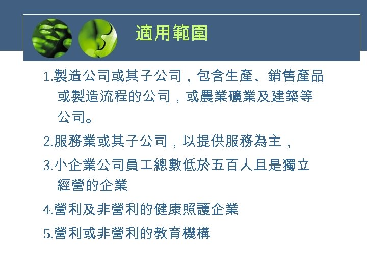 適用範圍 1. 製造公司或其子公司，包含生產、銷售產品 或製造流程的公司，或農業礦業及建築等 公司。 2. 服務業或其子公司，以提供服務為主， 3. 小企業公司員 總數低於五百人且是獨立 經營的企業 4. 營利及非營利的健康照護企業 5.