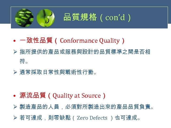 品質規格（con’d） • 一致性品質（Conformance Quality） Ø 指所提供的產品或服務與設計的品質標準之間是否相 符。 Ø 通常採取日常性與戰術性行動。 • 源流品質（Quality at Source） Ø