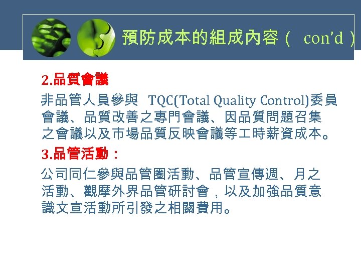 預防成本的組成內容（ con’d） 2. 品質會議 非品管人員參與 TQC(Total Quality Control)委員 會議、品質改善之專門會議、因品質問題召集 之會議以及市場品質反映會議等 時薪資成本。 3. 品管活動： 公司同仁參與品管圈活動、品管宣傳週、月之