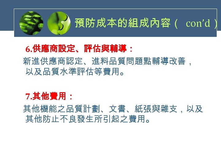 預防成本的組成內容（ con’d） 6. 供應商設定、評估與輔導： 新進供應商認定、進料品質問題點輔導改善， 以及品質水準評估等費用。 7. 其他費用： 其他機能之品質計劃、文書、紙張與雜支，以及 其他防止不良發生所引起之費用。 