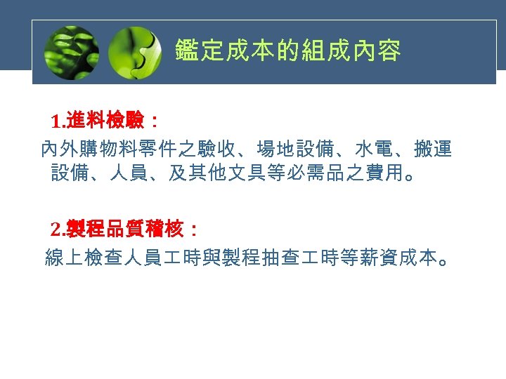 鑑定成本的組成內容 1. 進料檢驗： 內外購物料零件之驗收、場地設備、水電、搬運 設備、人員、及其他文具等必需品之費用。 2. 製程品質稽核： 線上檢查人員 時與製程抽查 時等薪資成本。 