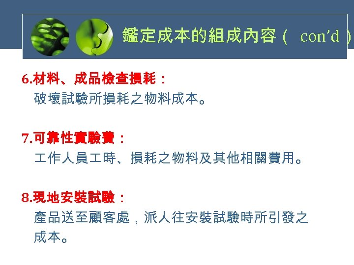 鑑定成本的組成內容（ con’d） 6. 材料、成品檢查損耗： 破壞試驗所損耗之物料成本。 7. 可靠性實驗費： 作人員 時、損耗之物料及其他相關費用。 8. 現地安裝試驗： 產品送至顧客處，派人往安裝試驗時所引發之 成本。 