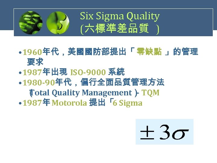 Six Sigma Quality (六標準差品質 ) • 1960年代，美國國防部提出「 零缺點 」的管理　 　要求 • 1987年出現 ISO-9000 系統