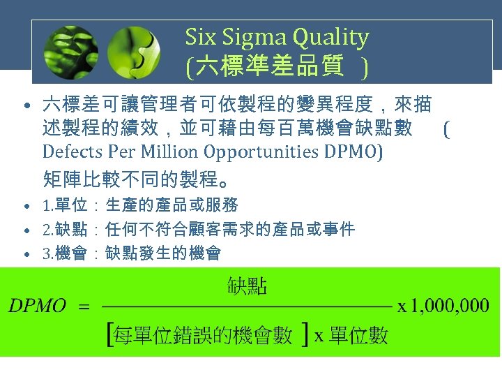 Six Sigma Quality (六標準差品質 ) • 六標差可讓管理者可依製程的變異程度，來描 述製程的績效，並可藉由每百萬機會缺點數 ( Defects Per Million Opportunities DPMO)