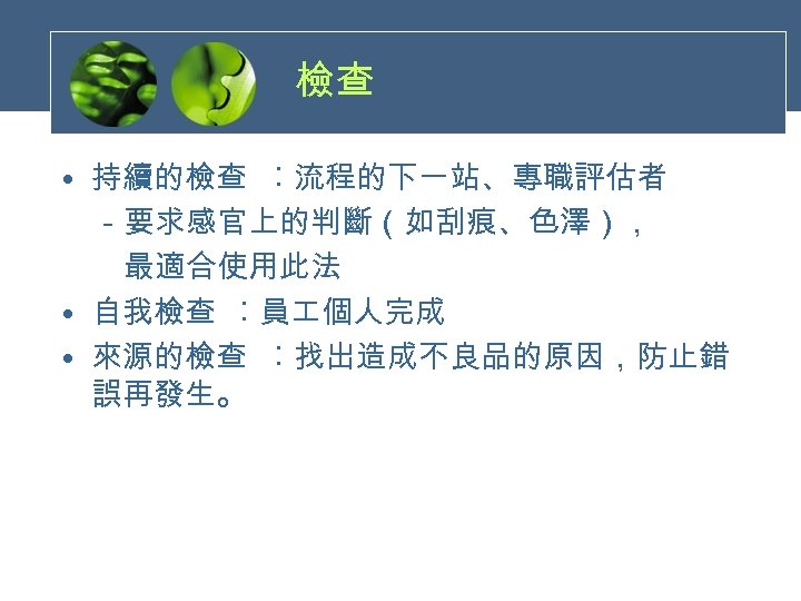 檢查 • 持續的檢查 ︰流程的下一站、專職評估者 　－要求感官上的判斷（如刮痕、色澤），　　　 　　最適合使用此法 • 自我檢查 ︰員 個人完成 • 來源的檢查 ︰找出造成不良品的原因，防止錯 誤再發生。