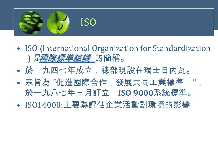 ISO • ISO（ International Organization for Standardization ）是 國際標準組織 的簡稱。 • 於一九四七年成立，總部現設在瑞士日內瓦。 • 宗旨為