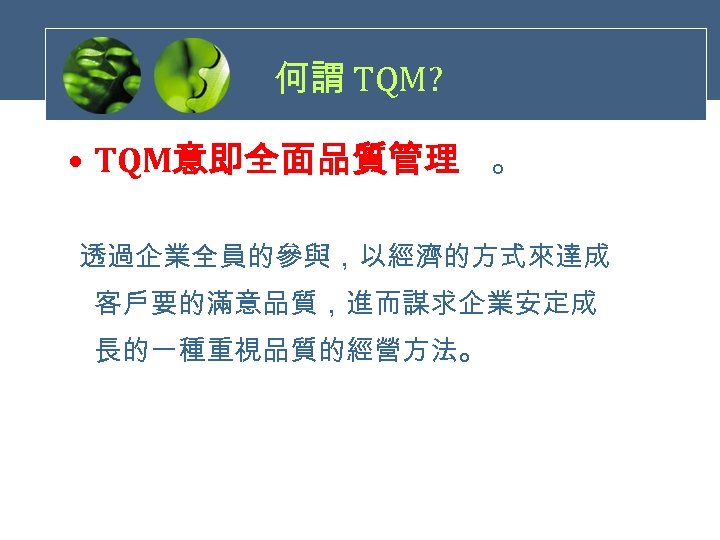 何謂 TQM? • TQM意即全面品質管理 。 透過企業全員的參與，以經濟的方式來達成 客戶要的滿意品質，進而謀求企業安定成 長的一種重視品質的經營方法。 