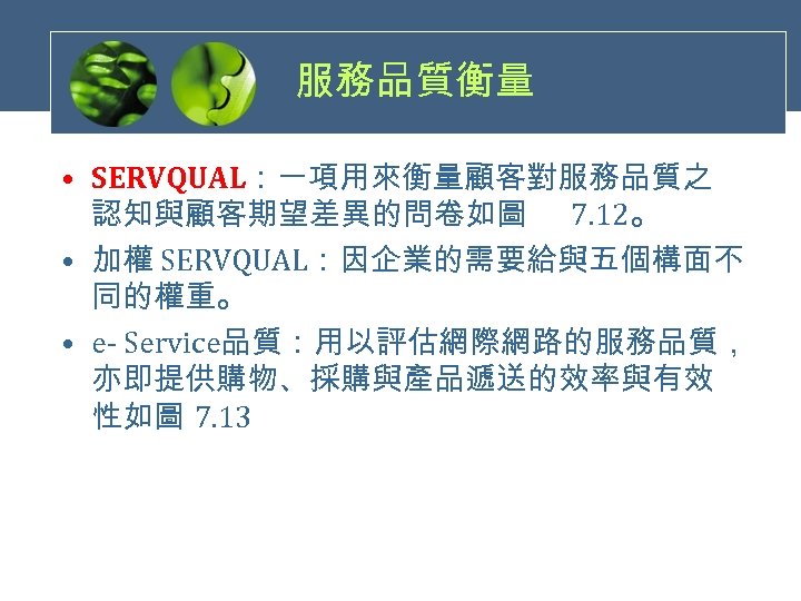 服務品質衡量 • SERVQUAL：一項用來衡量顧客對服務品質之 認知與顧客期望差異的問卷如圖 7. 12。 • 加權 SERVQUAL：因企業的需要給與五個構面不 同的權重。 • e- Service品質：用以評估網際網路的服務品質， 亦即提供購物、採購與產品遞送的效率與有效