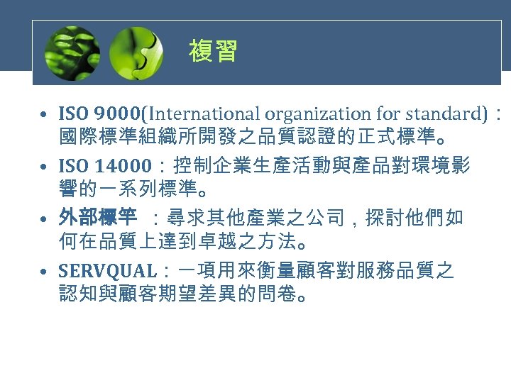 複習 • ISO 9000(International organization for standard)： 國際標準組織所開發之品質認證的正式標準。 • ISO 14000：控制企業生產活動與產品對環境影 響的一系列標準。 • 外部標竿