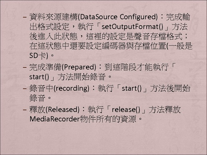– 資料來源建構(Data. Source Configured)：完成輸 出格式設定，執行「set. Output. Format()」方法 後進入此狀態，這裡的設定是聲音存檔格式； 在這狀態中還要設定編碼器與存檔位置(一般是 SD卡)。 – 完成準備(Prepared)：到這階段才能執行「 start()」方法開始錄音。 –