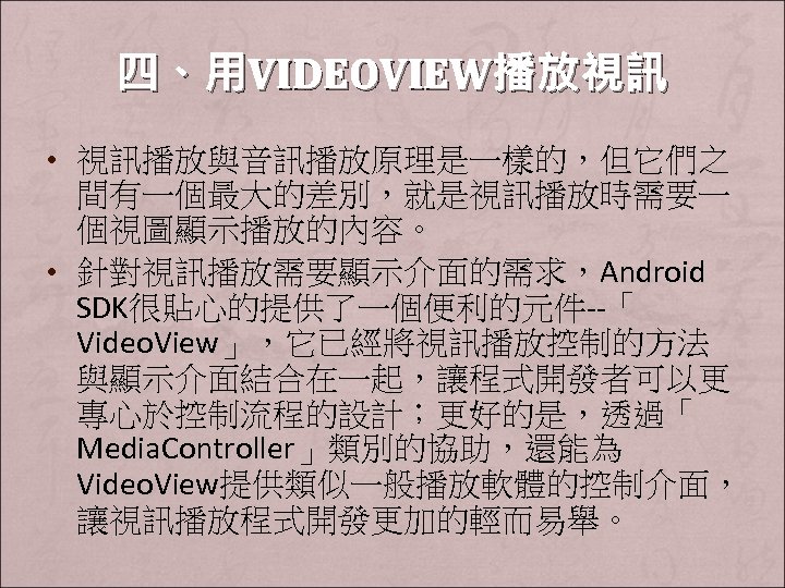 四、用VIDEOVIEW播放視訊 • 視訊播放與音訊播放原理是一樣的，但它們之 間有一個最大的差別，就是視訊播放時需要一 個視圖顯示播放的內容。 • 針對視訊播放需要顯示介面的需求，Android SDK很貼心的提供了一個便利的元件--「 Video. View」，它已經將視訊播放控制的方法 與顯示介面結合在一起，讓程式開發者可以更 專心於控制流程的設計；更好的是，透過「 Media. Controller」類別的協助，還能為