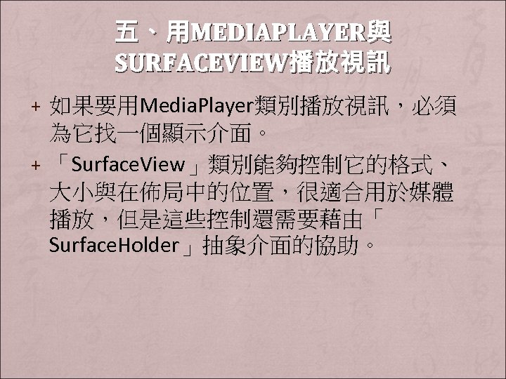 五、用MEDIAPLAYER與 SURFACEVIEW播放視訊 + 如果要用Media. Player類別播放視訊，必須 為它找一個顯示介面。 + 「Surface. View」類別能夠控制它的格式、 大小與在佈局中的位置，很適合用於媒體 播放，但是這些控制還需要藉由「 Surface. Holder」抽象介面的協助。 