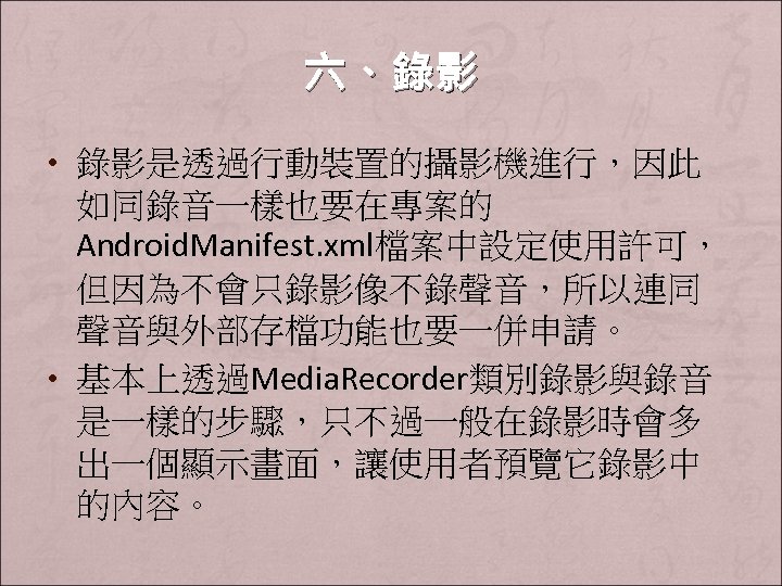 六、錄影 • 錄影是透過行動裝置的攝影機進行，因此 如同錄音一樣也要在專案的 Android. Manifest. xml檔案中設定使用許可， 但因為不會只錄影像不錄聲音，所以連同 聲音與外部存檔功能也要一併申請。 • 基本上透過Media. Recorder類別錄影與錄音 是一樣的步驟，只不過一般在錄影時會多 出一個顯示畫面，讓使用者預覽它錄影中