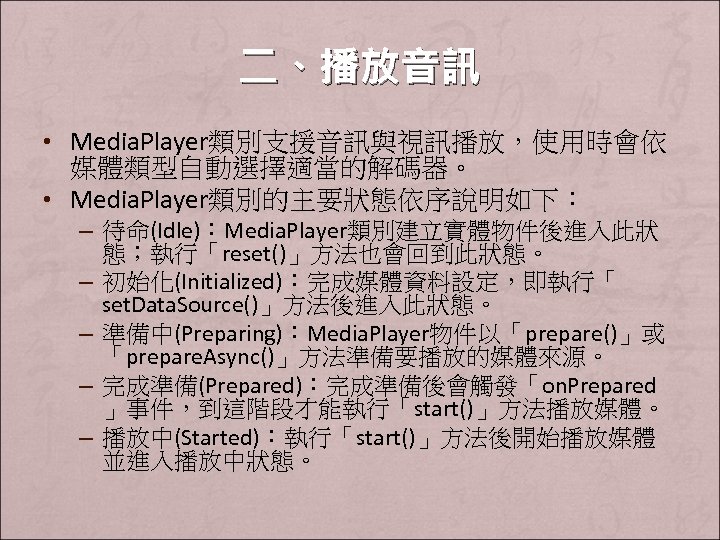 二、播放音訊 • Media. Player類別支援音訊與視訊播放，使用時會依 媒體類型自動選擇適當的解碼器。 • Media. Player類別的主要狀態依序說明如下： – 待命(Idle)：Media. Player類別建立實體物件後進入此狀 態；執行「reset()」方法也會回到此狀態。 – 初始化(Initialized)：完成媒體資料設定，即執行「