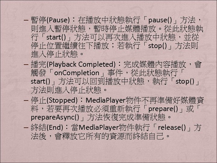 – 暫停(Pause)：在播放中狀態執行「pause()」方法， 則進入暫停狀態，暫時停止媒體播放。從此狀態執 行「start()」方法可以再次進入播放中狀態，並從 停止位置繼續往下播放；若執行「stop()」方法則 進入停止狀態。 – 播完(Playback Completed)：完成媒體內容播放，會 觸發「on. Completion」事件，從此狀態執行「 start()」方法可以回到播放中狀態，執行「stop()」 方法則進入停止狀態。 –
