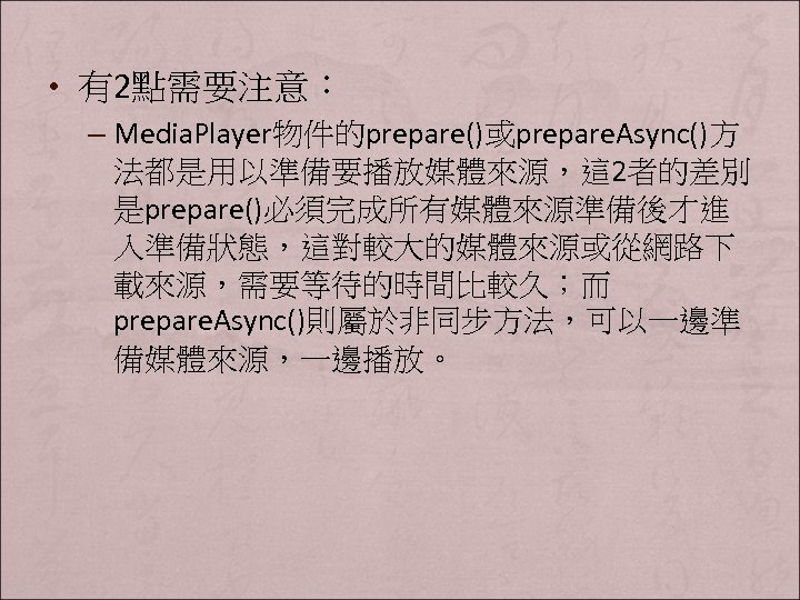  • 有2點需要注意： – Media. Player物件的prepare()或prepare. Async()方 法都是用以準備要播放媒體來源，這 2者的差別 是prepare()必須完成所有媒體來源準備後才進 入準備狀態，這對較大的媒體來源或從網路下 載來源，需要等待的時間比較久；而 prepare. Async()則屬於非同步方法，可以一邊準