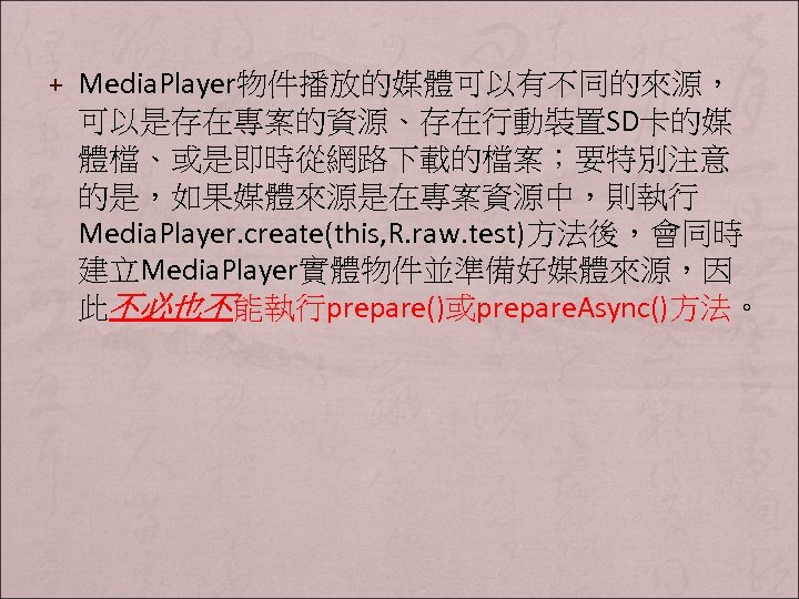 + Media. Player物件播放的媒體可以有不同的來源， 可以是存在專案的資源、存在行動裝置SD卡的媒 體檔、或是即時從網路下載的檔案；要特別注意 的是，如果媒體來源是在專案資源中，則執行 Media. Player. create(this, R. raw. test)方法後，會同時 建立Media. Player實體物件並準備好媒體來源，因