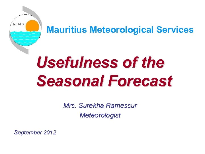 Mauritius Meteorological Services Usefulness of the Seasonal Forecast Mrs. Surekha Ramessur Meteorologist September 2012