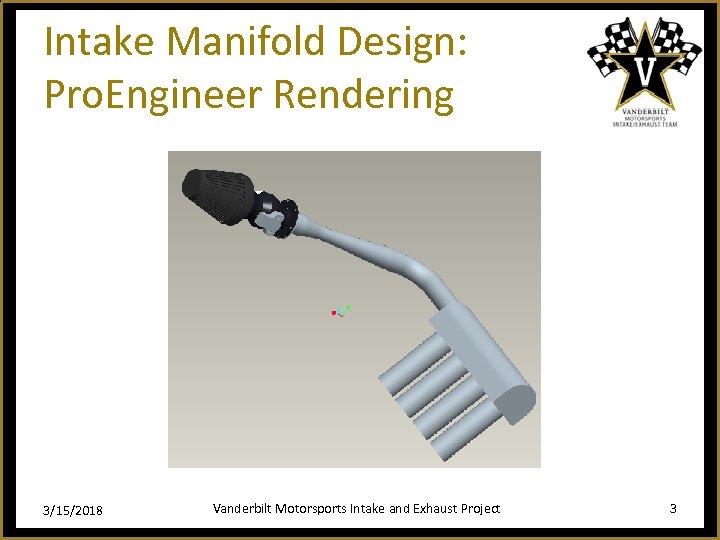 Intake Manifold Design: Pro. Engineer Rendering 3/15/2018 Vanderbilt Motorsports Intake and Exhaust Project 3