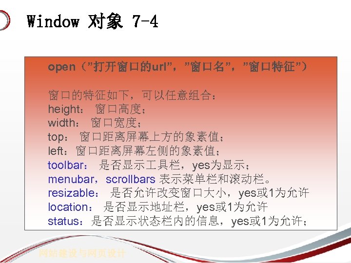Window 对象 7 -4 open（”打开窗口的url”，”窗口名”，”窗口特征”） 窗口的特征如下，可以任意组合： height： 窗口高度； width： 窗口宽度； top： 窗口距离屏幕上方的象素值； left：窗口距离屏幕左侧的象素值； toolbar：