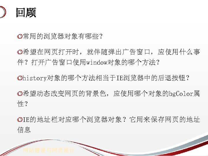 回顾 常用的浏览器对象有哪些？ 希望在网页打开时，就伴随弹出广告窗口，应使用什么事 件？打开广告窗口使用window对象的哪个方法？ history对象的哪个方法相当于IE浏览器中的后退按钮？ 希望动态改变网页的背景色，应使用哪个对象的bg. Color属 性？ IE的地址栏对应哪个浏览器对象？它用来保存网页的地址 信息 网站建设与网页设计 