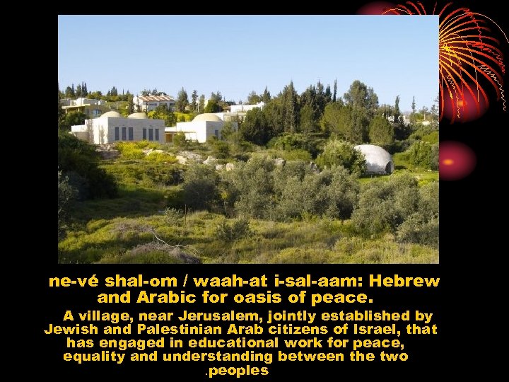ne-vé shal-om / waah-at i-sal-aam: Hebrew and Arabic for oasis of peace. A village,