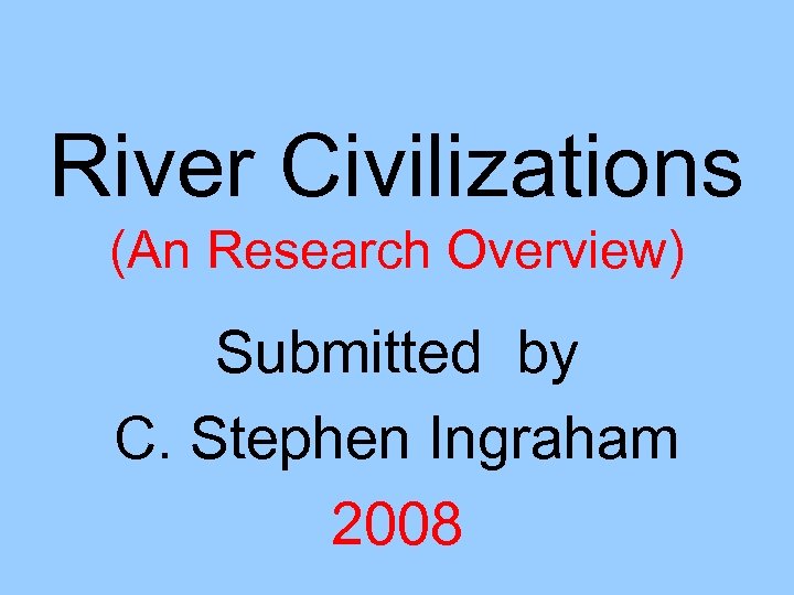 River Civilizations (An Research Overview) Submitted by C. Stephen Ingraham 2008 