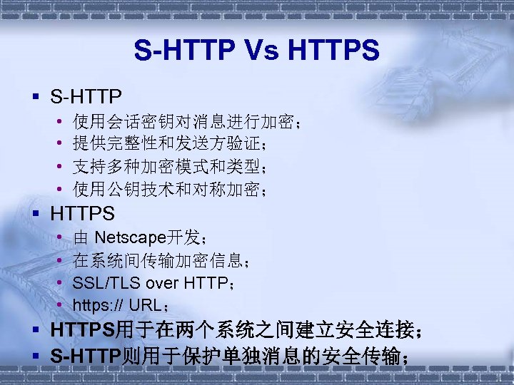 S-HTTP Vs HTTPS § S-HTTP • • 使用会话密钥对消息进行加密； 提供完整性和发送方验证； 支持多种加密模式和类型； 使用公钥技术和对称加密； § HTTPS •