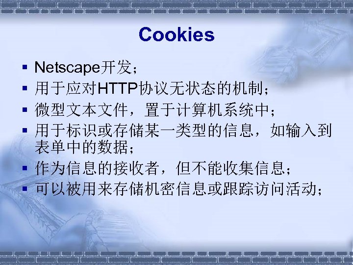 Cookies § § Netscape开发； 用于应对HTTP协议无状态的机制； 微型文本文件，置于计算机系统中； 用于标识或存储某一类型的信息，如输入到 表单中的数据； § 作为信息的接收者，但不能收集信息； § 可以被用来存储机密信息或跟踪访问活动； 