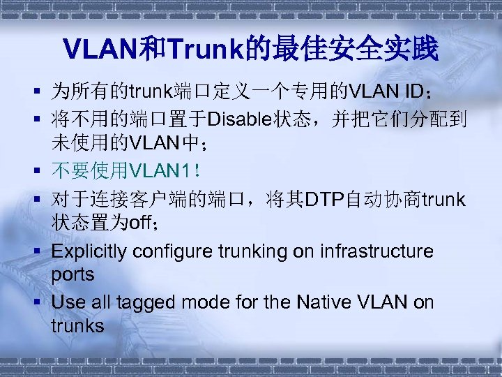 VLAN和Trunk的最佳安全实践 § 为所有的trunk端口定义一个专用的VLAN ID； § 将不用的端口置于Disable状态，并把它们分配到 未使用的VLAN中； § 不要使用VLAN 1！ § 对于连接客户端的端口，将其DTP自动协商trunk 状态置为off； §