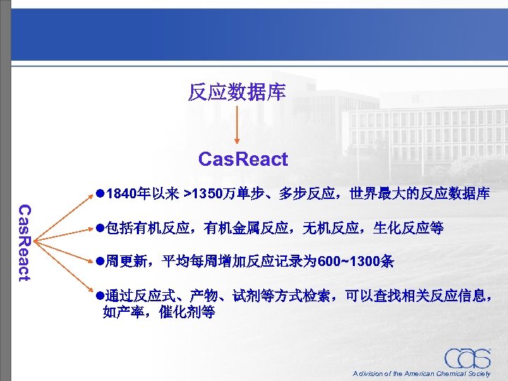 反应数据库 Cas. React l 1840年以来 >1350万单步、多步反应，世界最大的反应数据库 Cas. React l包括有机反应，有机金属反应，无机反应，生化反应等 l周更新，平均每周增加反应记录为 600~1300条 l通过反应式、产物、试剂等方式检索，可以查找相关反应信息， 如产率，催化剂等 A