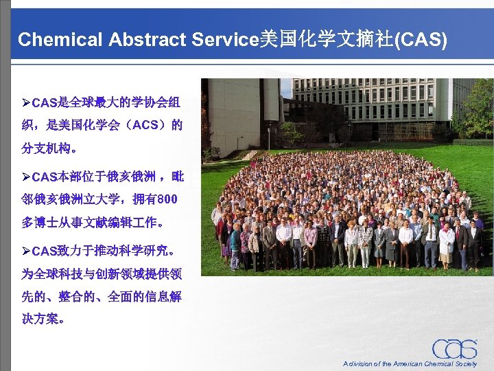 Chemical Abstract Service美国化学文摘社(CAS) ØCAS是全球最大的学协会组 织，是美国化学会（ACS）的 分支机构。 ØCAS本部位于俄亥俄洲 ，毗 邻俄亥俄洲立大学，拥有800 多博士从事文献编辑 作。 ØCAS致力于推动科学研究。 为全球科技与创新领域提供领 先的、整合的、全面的信息解