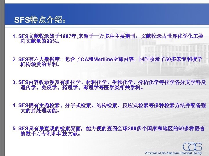 SFS特点介绍： 1. SFS文献收录始于1907年, 来源于一万多种主要期刊，文献收录占世界化学化 类 总文献量的98%。 2. SFS有六大数据库，包含了CA和Medline全部内容，同时收录了50多家专利授予 机构颁发的专利。 3. SFS内容收录涉及有机化学、材料化学、生物化学、分析化学等化学各分支学科及 遗传学、免疫学、药理学、毒理学等医学类相关学科。 4. SFS拥有主题检索、分子式检索、结构检索、反应式检索等多种检索方法并配备强