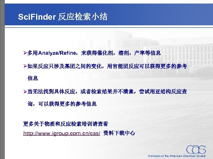 Sci. Finder 反应检索小结 Ø多用Analyze/Refine，来获得催化剂，溶剂，产率等信息 Ø如果反应只涉及基团之间的变化，用官能团反应可以获得更多的参考 信息 Ø当无法找到具体反应，或者检索结果并不满意，尝试用亚结构反应查 询，可以获得更多的参考信息 更多关于物质和反应检索培训请查看 http: //www. igroup. com. cn/cas/