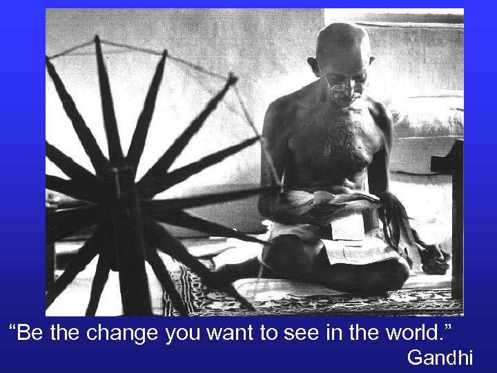 “Be the change you want to see in the world. ” Gandhi 