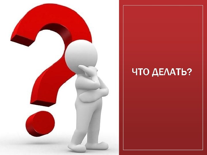 ЧТО ДЕЛАТЬ? 