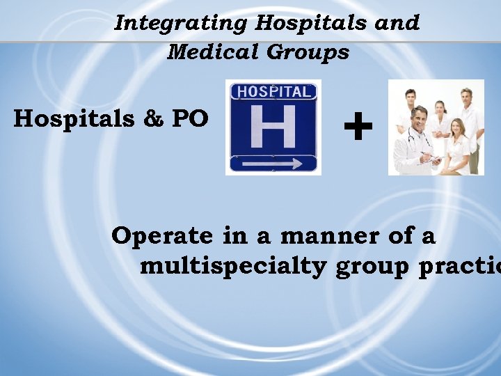 Integrating Hospitals and Medical Groups Hospitals & PO + Operate in a manner of