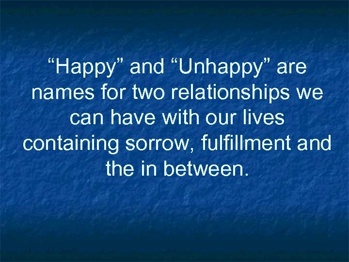 “Happy” and “Unhappy” are names for two relationships we can have with our lives