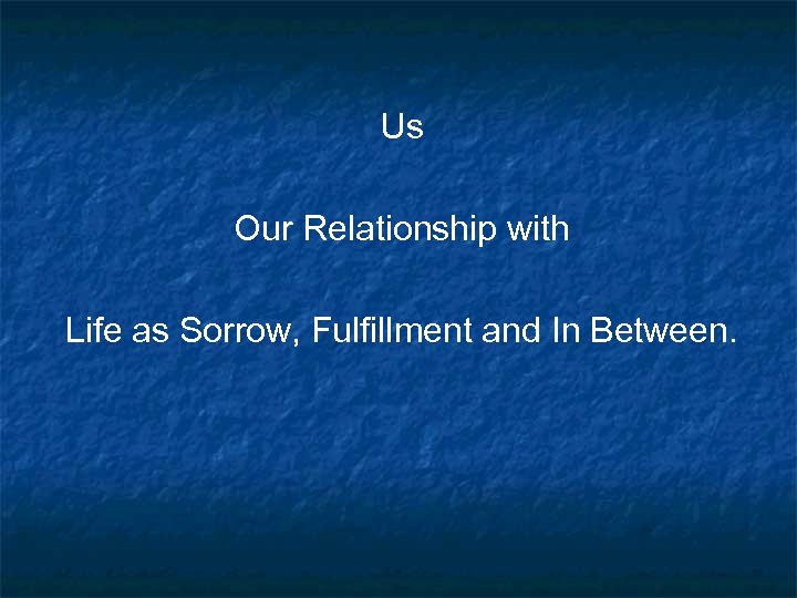 Us Our Relationship with Life as Sorrow, Fulfillment and In Between. 