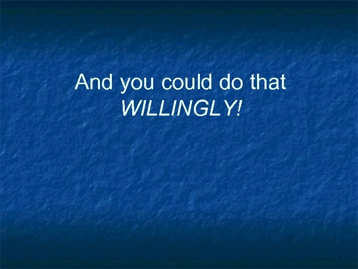 And you could do that WILLINGLY! 