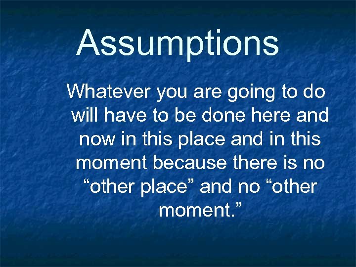 Assumptions Whatever you are going to do will have to be done here and