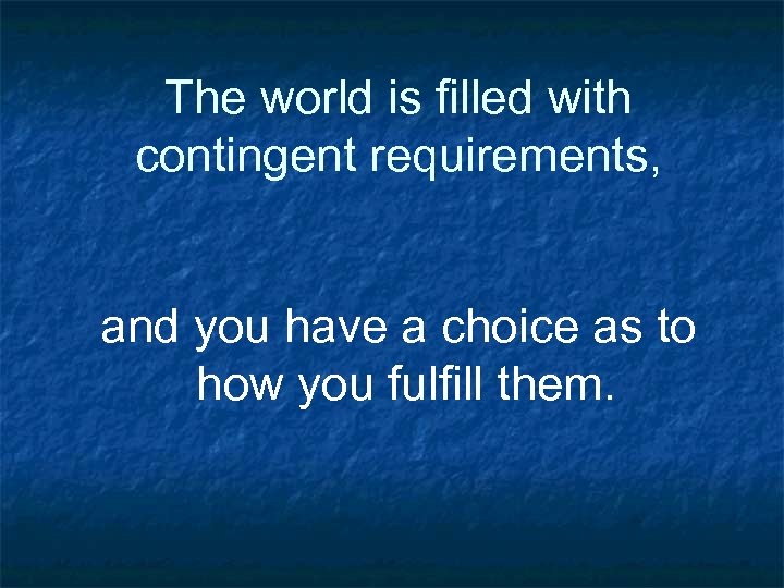 The world is filled with contingent requirements, and you have a choice as to